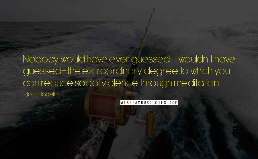 John Hagelin Quotes: Nobody would have ever guessed-I wouldn't have guessed-the extraordinary degree to which you can reduce social violence through meditation.