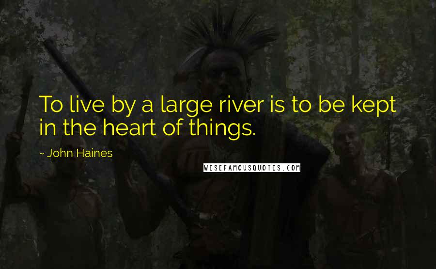 John Haines Quotes: To live by a large river is to be kept in the heart of things.