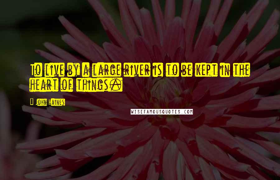 John Haines Quotes: To live by a large river is to be kept in the heart of things.