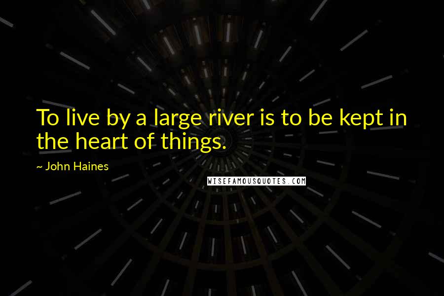 John Haines Quotes: To live by a large river is to be kept in the heart of things.