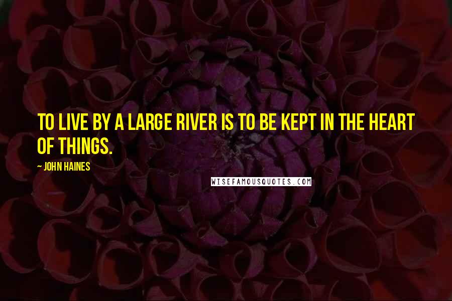 John Haines Quotes: To live by a large river is to be kept in the heart of things.