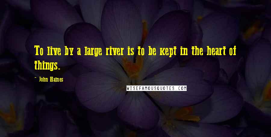 John Haines Quotes: To live by a large river is to be kept in the heart of things.