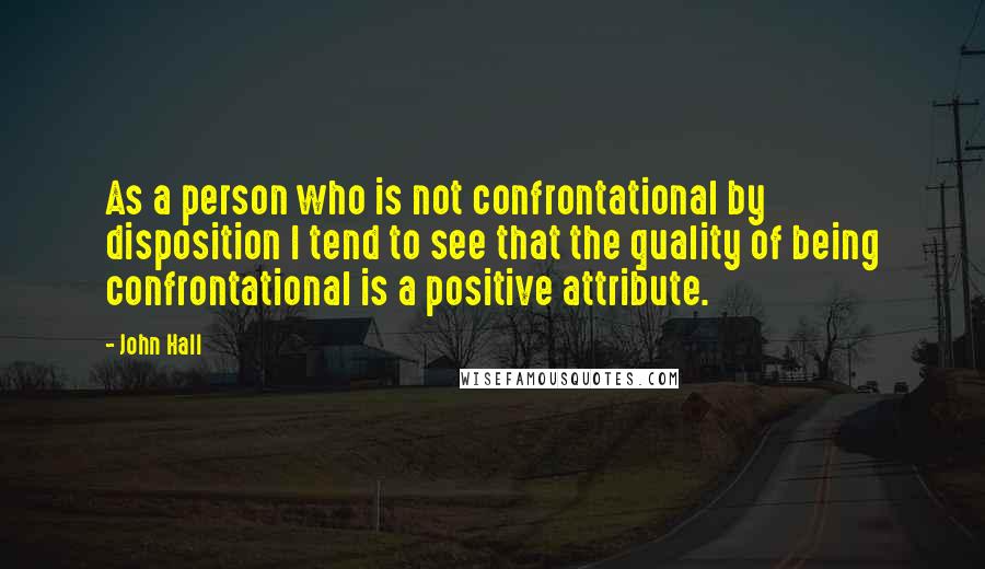 John Hall Quotes: As a person who is not confrontational by disposition I tend to see that the quality of being confrontational is a positive attribute.