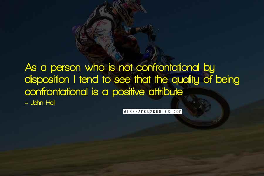 John Hall Quotes: As a person who is not confrontational by disposition I tend to see that the quality of being confrontational is a positive attribute.