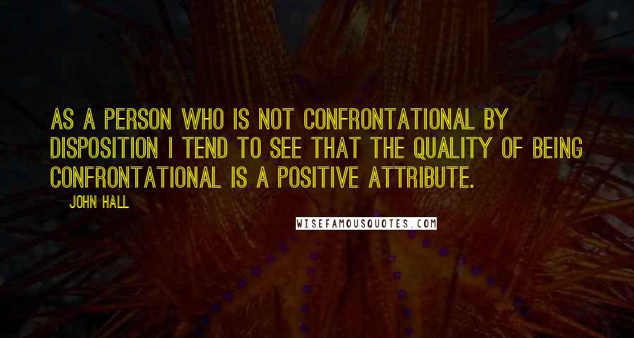 John Hall Quotes: As a person who is not confrontational by disposition I tend to see that the quality of being confrontational is a positive attribute.