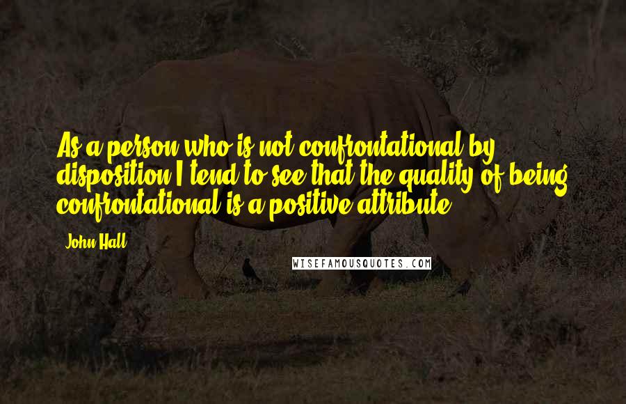 John Hall Quotes: As a person who is not confrontational by disposition I tend to see that the quality of being confrontational is a positive attribute.