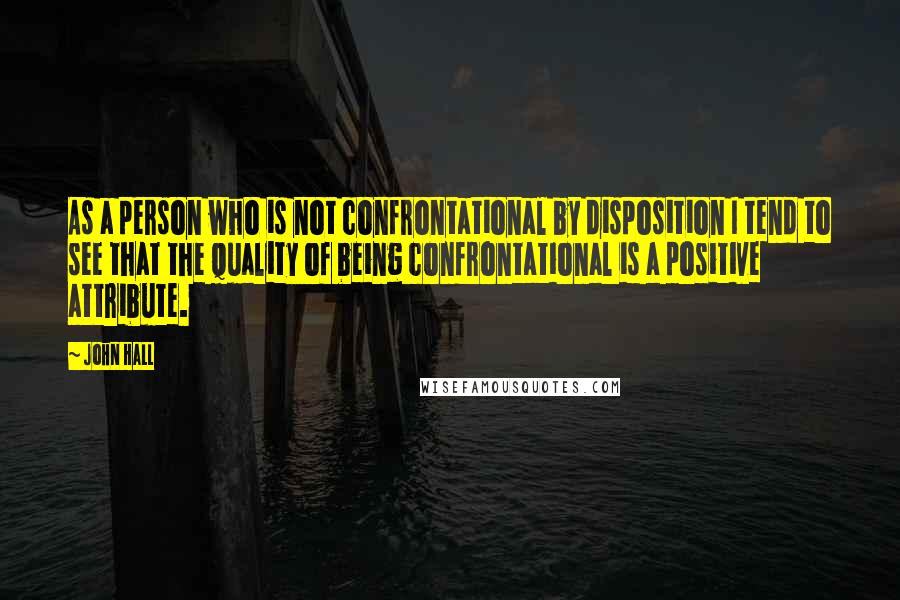 John Hall Quotes: As a person who is not confrontational by disposition I tend to see that the quality of being confrontational is a positive attribute.