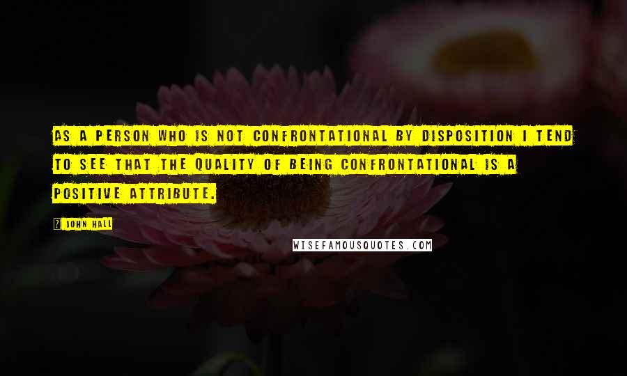 John Hall Quotes: As a person who is not confrontational by disposition I tend to see that the quality of being confrontational is a positive attribute.