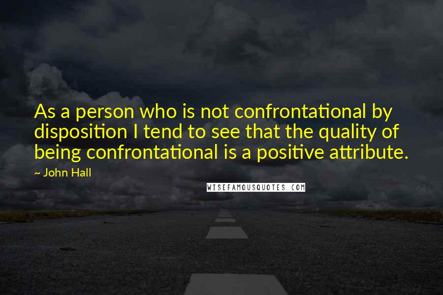 John Hall Quotes: As a person who is not confrontational by disposition I tend to see that the quality of being confrontational is a positive attribute.