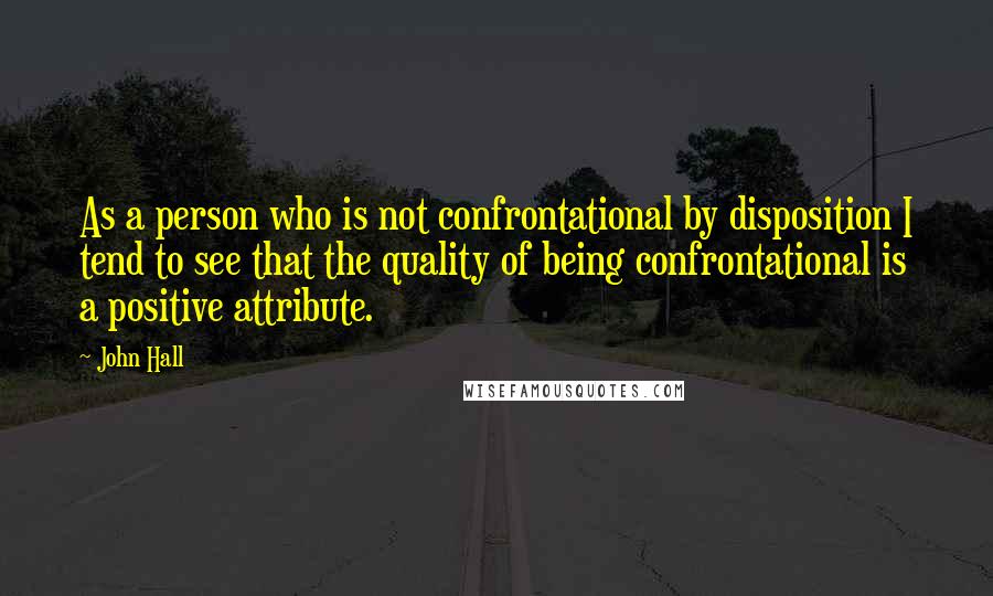 John Hall Quotes: As a person who is not confrontational by disposition I tend to see that the quality of being confrontational is a positive attribute.