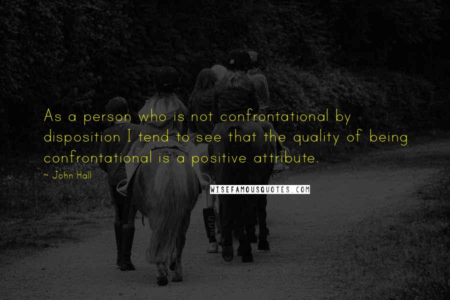 John Hall Quotes: As a person who is not confrontational by disposition I tend to see that the quality of being confrontational is a positive attribute.