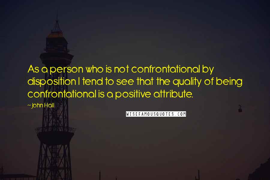 John Hall Quotes: As a person who is not confrontational by disposition I tend to see that the quality of being confrontational is a positive attribute.