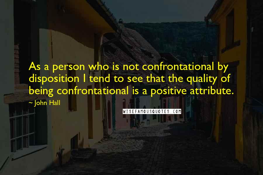 John Hall Quotes: As a person who is not confrontational by disposition I tend to see that the quality of being confrontational is a positive attribute.