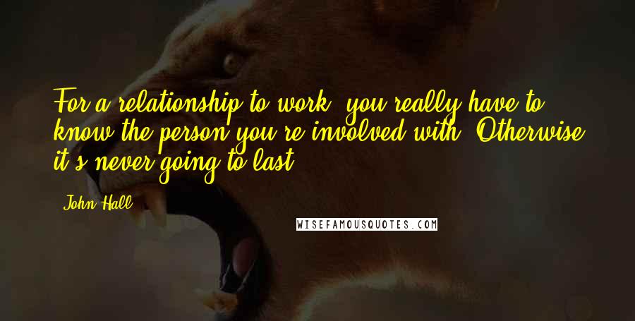 John Hall Quotes: For a relationship to work, you really have to know the person you're involved with. Otherwise it's never going to last.