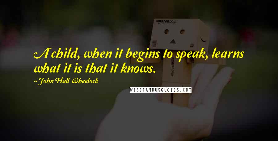 John Hall Wheelock Quotes: A child, when it begins to speak, learns what it is that it knows.