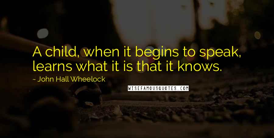 John Hall Wheelock Quotes: A child, when it begins to speak, learns what it is that it knows.