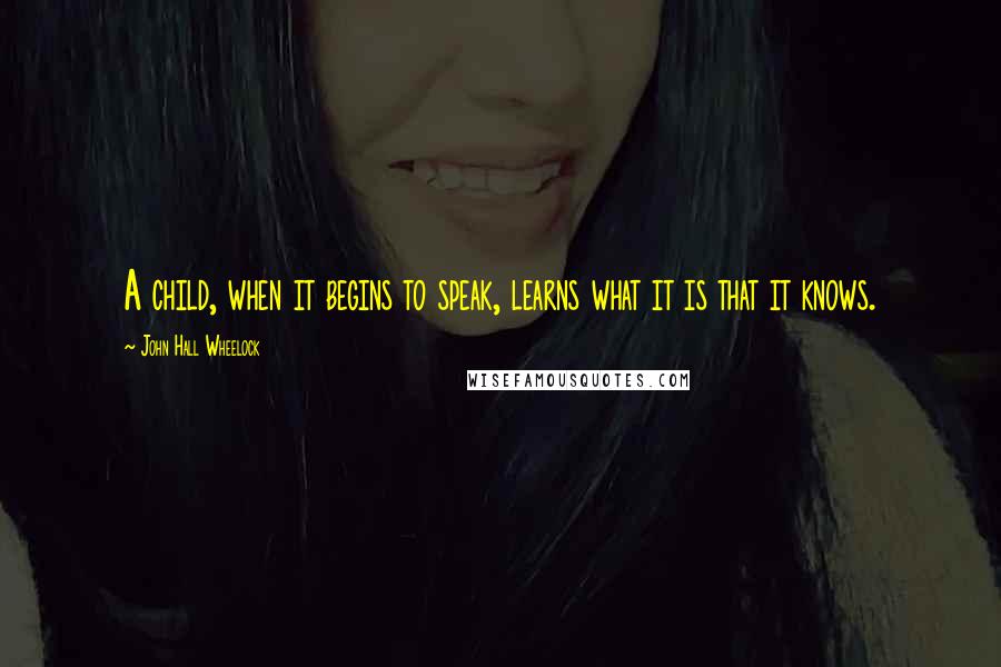 John Hall Wheelock Quotes: A child, when it begins to speak, learns what it is that it knows.