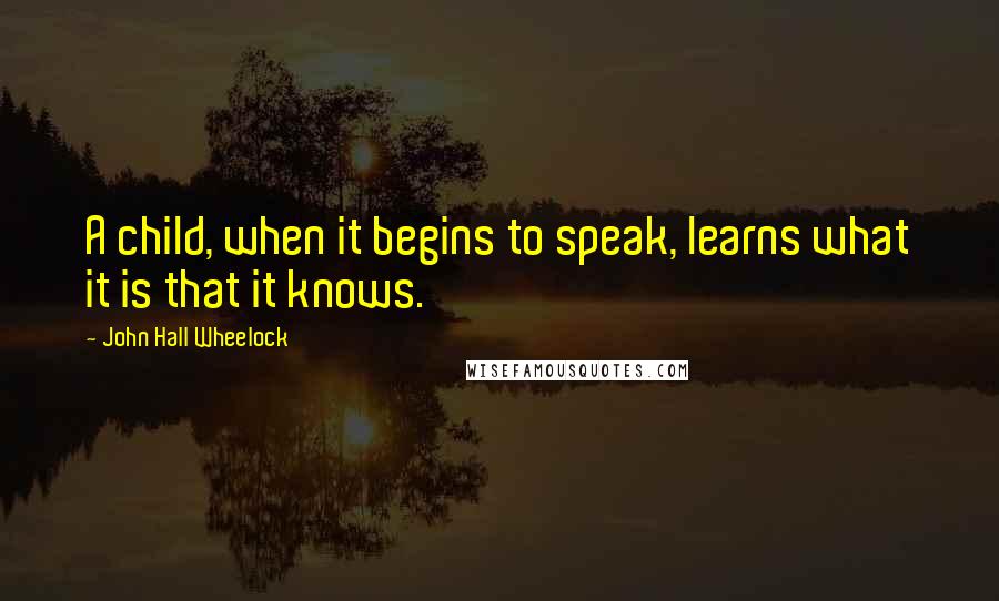 John Hall Wheelock Quotes: A child, when it begins to speak, learns what it is that it knows.