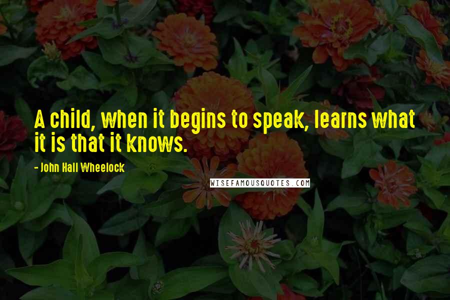John Hall Wheelock Quotes: A child, when it begins to speak, learns what it is that it knows.