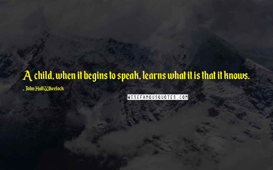 John Hall Wheelock Quotes: A child, when it begins to speak, learns what it is that it knows.