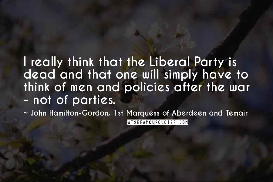 John Hamilton-Gordon, 1st Marquess Of Aberdeen And Temair Quotes: I really think that the Liberal Party is dead and that one will simply have to think of men and policies after the war - not of parties.