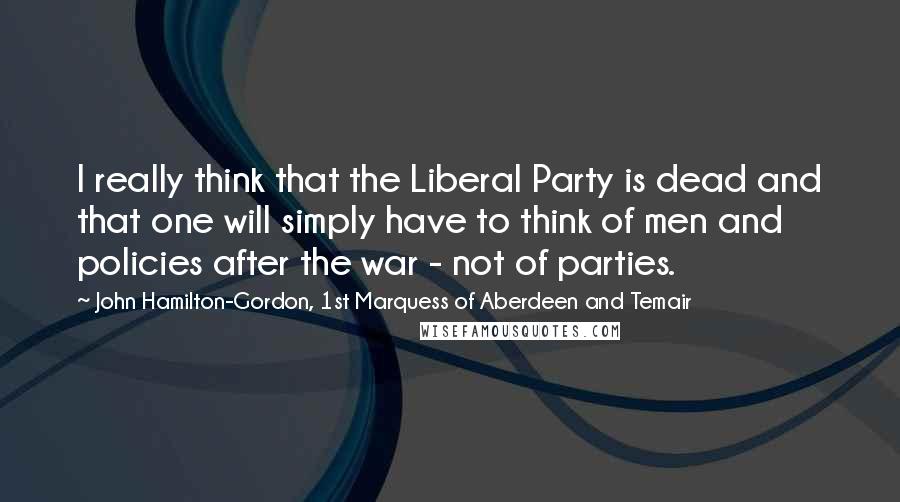 John Hamilton-Gordon, 1st Marquess Of Aberdeen And Temair Quotes: I really think that the Liberal Party is dead and that one will simply have to think of men and policies after the war - not of parties.