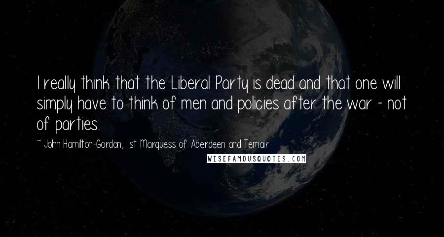 John Hamilton-Gordon, 1st Marquess Of Aberdeen And Temair Quotes: I really think that the Liberal Party is dead and that one will simply have to think of men and policies after the war - not of parties.