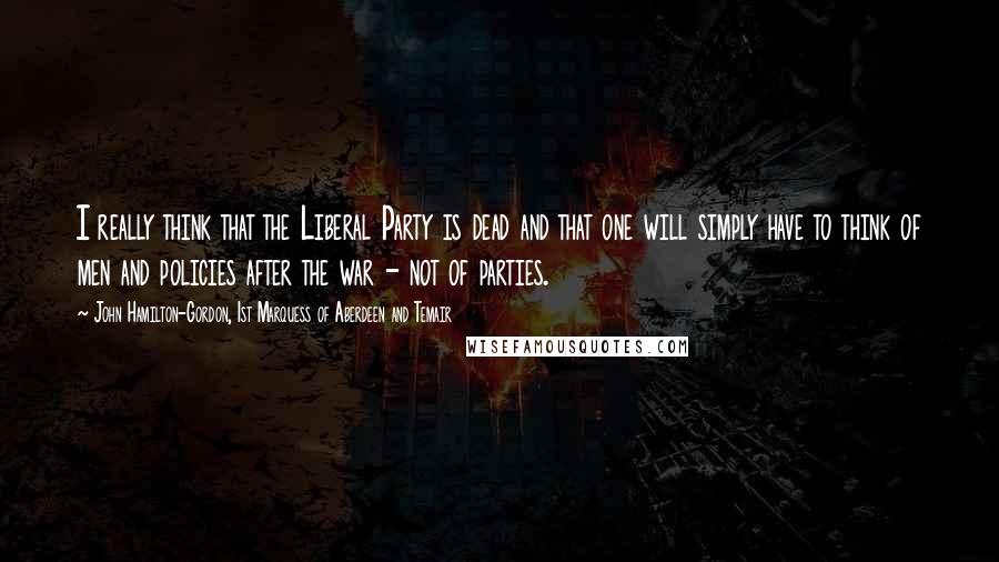 John Hamilton-Gordon, 1st Marquess Of Aberdeen And Temair Quotes: I really think that the Liberal Party is dead and that one will simply have to think of men and policies after the war - not of parties.