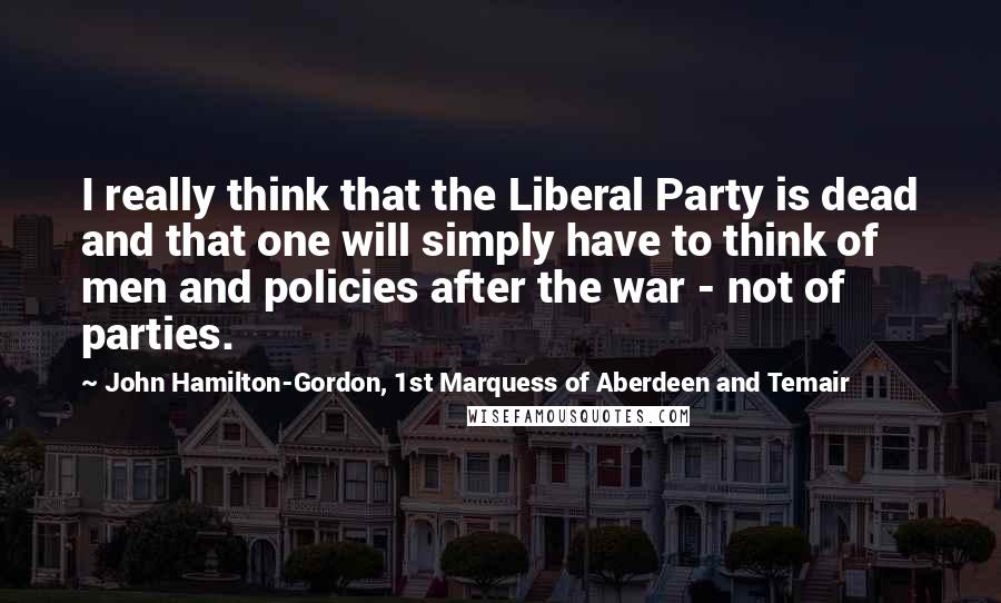 John Hamilton-Gordon, 1st Marquess Of Aberdeen And Temair Quotes: I really think that the Liberal Party is dead and that one will simply have to think of men and policies after the war - not of parties.