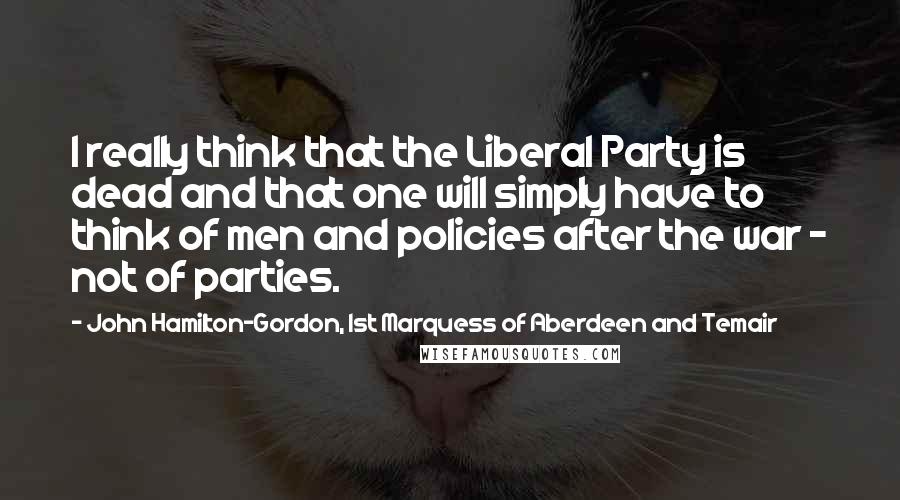 John Hamilton-Gordon, 1st Marquess Of Aberdeen And Temair Quotes: I really think that the Liberal Party is dead and that one will simply have to think of men and policies after the war - not of parties.