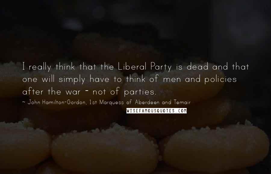 John Hamilton-Gordon, 1st Marquess Of Aberdeen And Temair Quotes: I really think that the Liberal Party is dead and that one will simply have to think of men and policies after the war - not of parties.