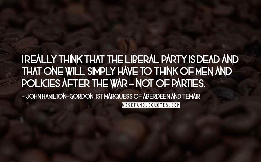 John Hamilton-Gordon, 1st Marquess Of Aberdeen And Temair Quotes: I really think that the Liberal Party is dead and that one will simply have to think of men and policies after the war - not of parties.