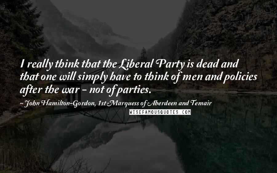 John Hamilton-Gordon, 1st Marquess Of Aberdeen And Temair Quotes: I really think that the Liberal Party is dead and that one will simply have to think of men and policies after the war - not of parties.