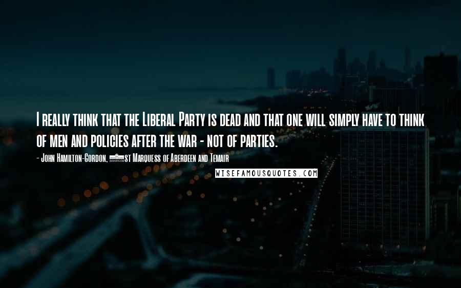 John Hamilton-Gordon, 1st Marquess Of Aberdeen And Temair Quotes: I really think that the Liberal Party is dead and that one will simply have to think of men and policies after the war - not of parties.