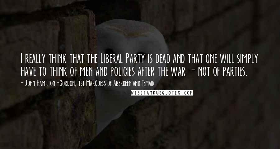 John Hamilton-Gordon, 1st Marquess Of Aberdeen And Temair Quotes: I really think that the Liberal Party is dead and that one will simply have to think of men and policies after the war - not of parties.