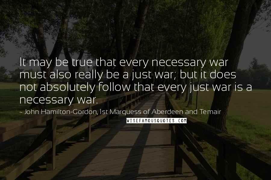 John Hamilton-Gordon, 1st Marquess Of Aberdeen And Temair Quotes: It may be true that every necessary war must also really be a just war; but it does not absolutely follow that every just war is a necessary war.