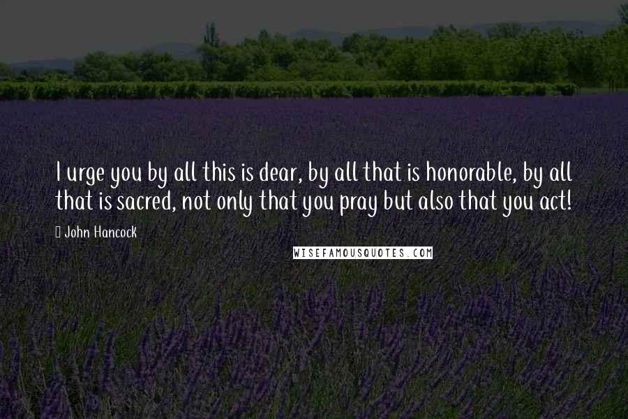 John Hancock Quotes: I urge you by all this is dear, by all that is honorable, by all that is sacred, not only that you pray but also that you act!