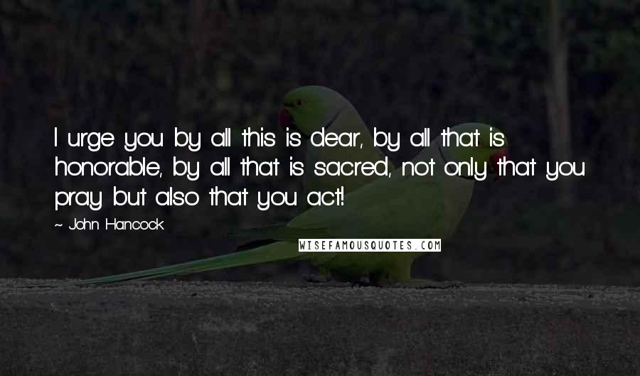 John Hancock Quotes: I urge you by all this is dear, by all that is honorable, by all that is sacred, not only that you pray but also that you act!