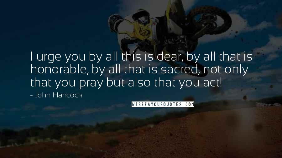 John Hancock Quotes: I urge you by all this is dear, by all that is honorable, by all that is sacred, not only that you pray but also that you act!