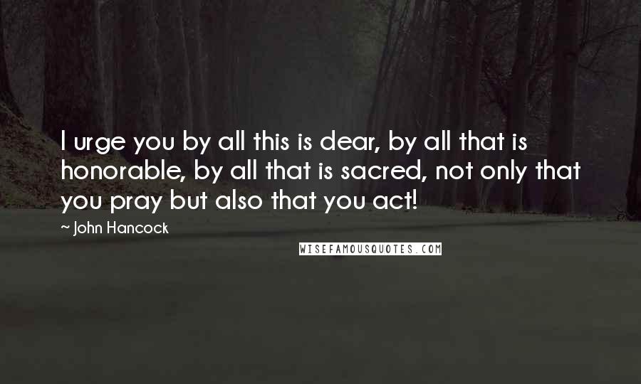 John Hancock Quotes: I urge you by all this is dear, by all that is honorable, by all that is sacred, not only that you pray but also that you act!