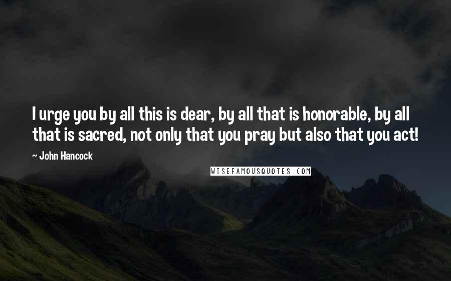 John Hancock Quotes: I urge you by all this is dear, by all that is honorable, by all that is sacred, not only that you pray but also that you act!