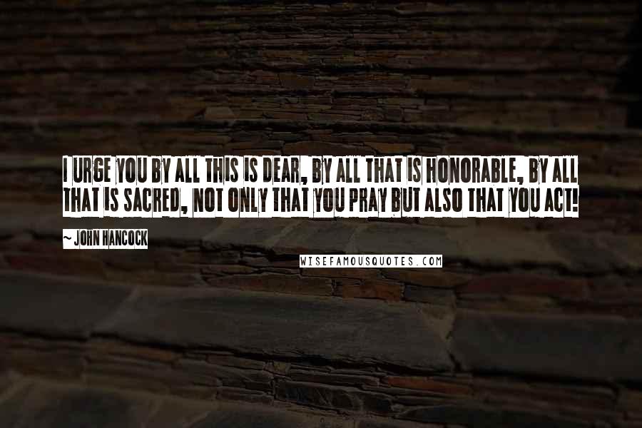 John Hancock Quotes: I urge you by all this is dear, by all that is honorable, by all that is sacred, not only that you pray but also that you act!