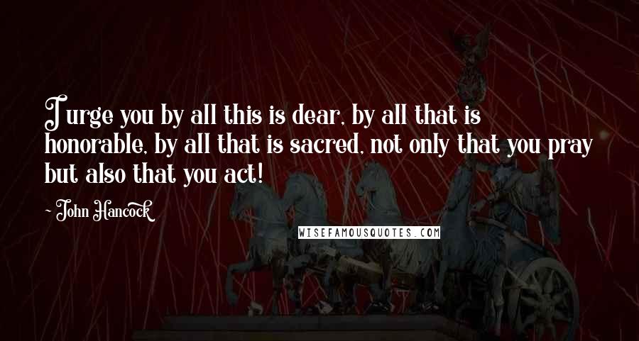 John Hancock Quotes: I urge you by all this is dear, by all that is honorable, by all that is sacred, not only that you pray but also that you act!