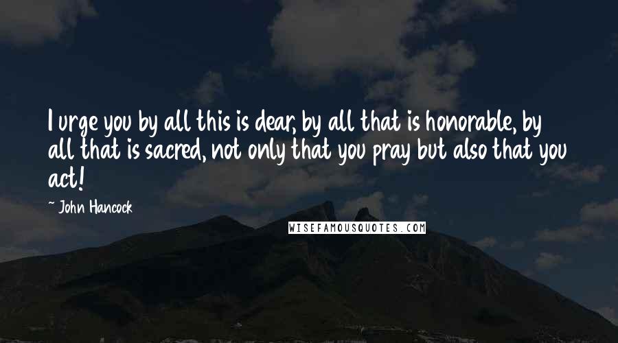 John Hancock Quotes: I urge you by all this is dear, by all that is honorable, by all that is sacred, not only that you pray but also that you act!