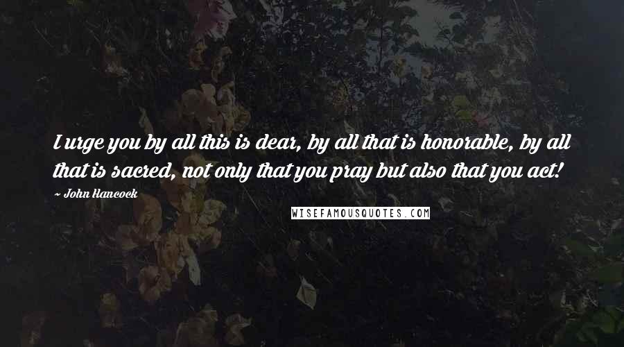 John Hancock Quotes: I urge you by all this is dear, by all that is honorable, by all that is sacred, not only that you pray but also that you act!