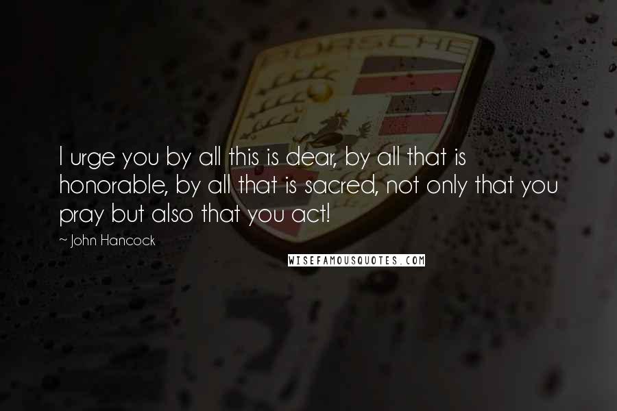 John Hancock Quotes: I urge you by all this is dear, by all that is honorable, by all that is sacred, not only that you pray but also that you act!