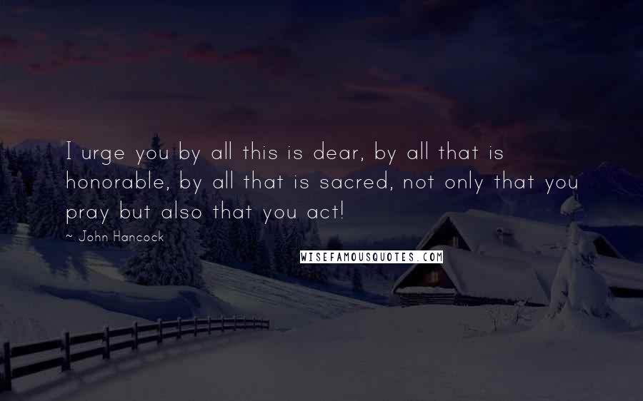 John Hancock Quotes: I urge you by all this is dear, by all that is honorable, by all that is sacred, not only that you pray but also that you act!