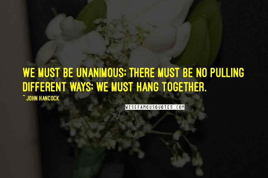 John Hancock Quotes: We must be unanimous; there must be no pulling different ways; we must hang together.