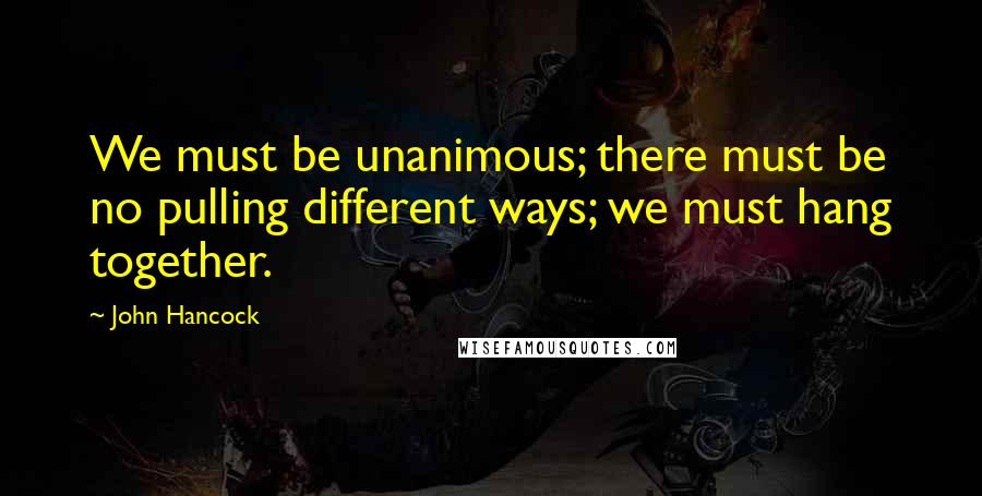 John Hancock Quotes: We must be unanimous; there must be no pulling different ways; we must hang together.