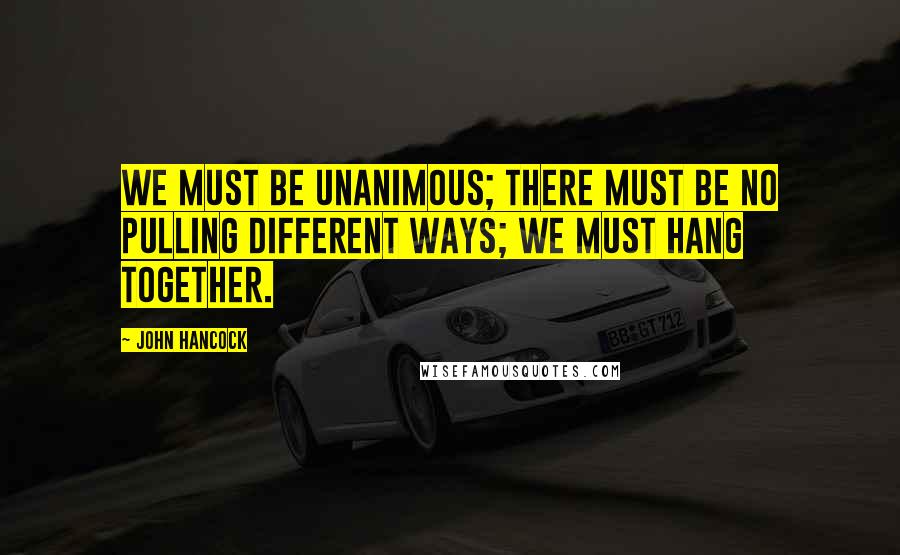 John Hancock Quotes: We must be unanimous; there must be no pulling different ways; we must hang together.